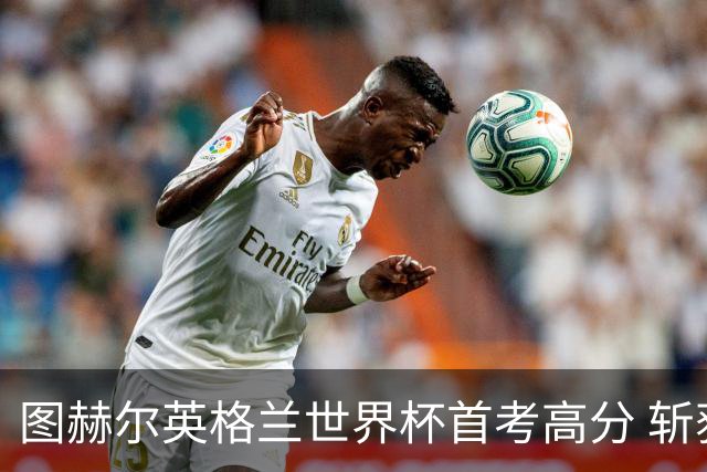图赫尔英格兰世界杯首考高分 斩获7次绝佳机会22射11正